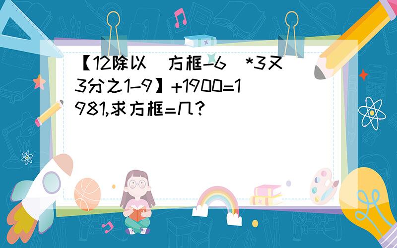 【12除以（方框-6）*3又3分之1-9】+1900=1981,求方框=几?