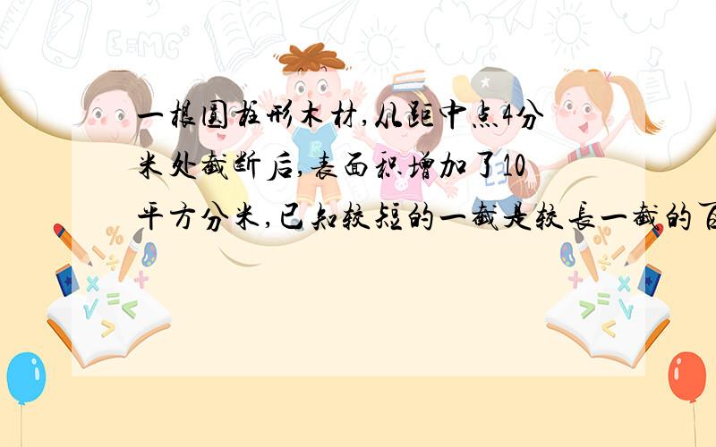 一根圆柱形木材,从距中点4分米处截断后,表面积增加了10平方分米,已知较短的一截是较长一截的百分之八十