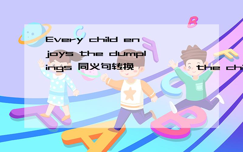 Every child enjoys the dumplings 同义句转换 —— —— the children ——