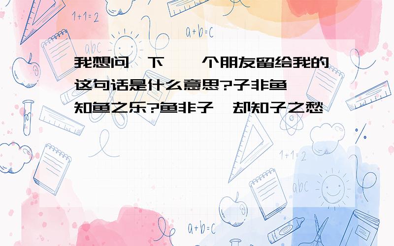 我想问一下,一个朋友留给我的这句话是什么意思?子非鱼,焉知鱼之乐?鱼非子,却知子之愁……