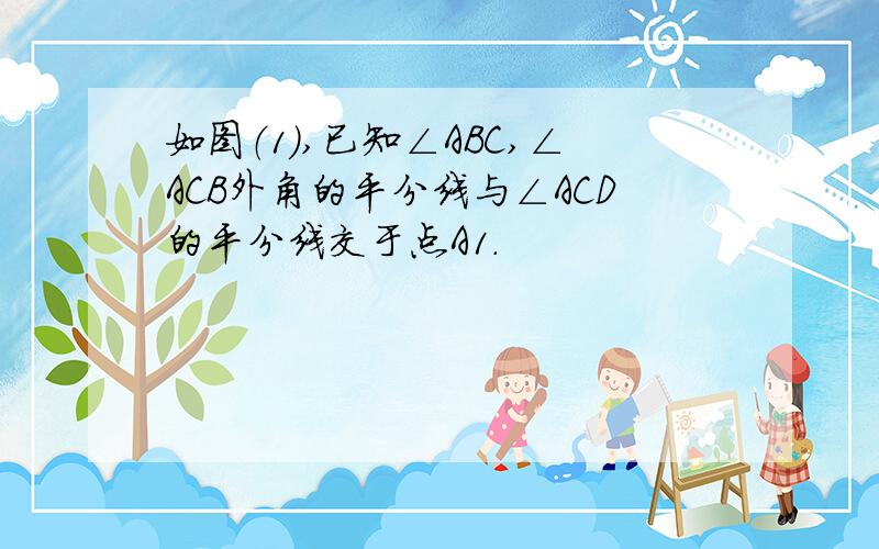 如图（1）,已知∠ABC,∠ACB外角的平分线与∠ACD的平分线交于点A1.