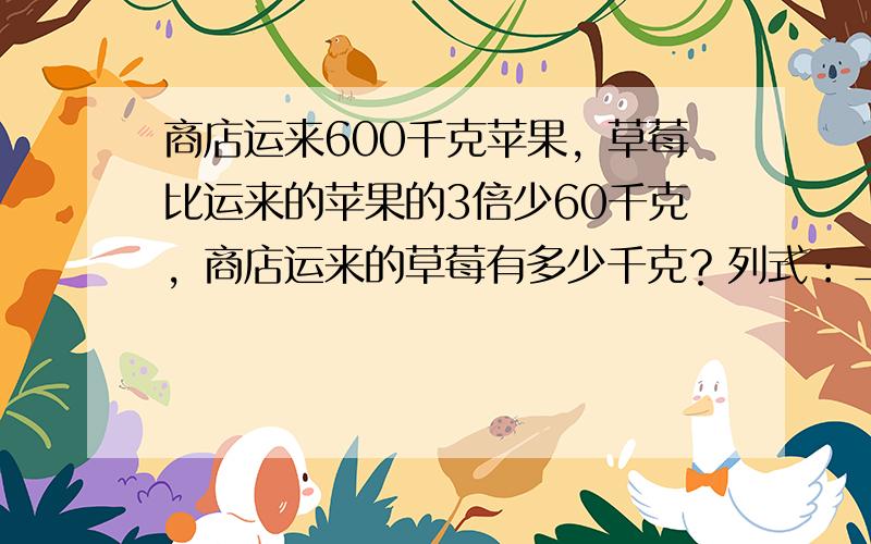 商店运来600千克苹果，草莓比运来的苹果的3倍少60千克，商店运来的草莓有多少千克？列式：______．