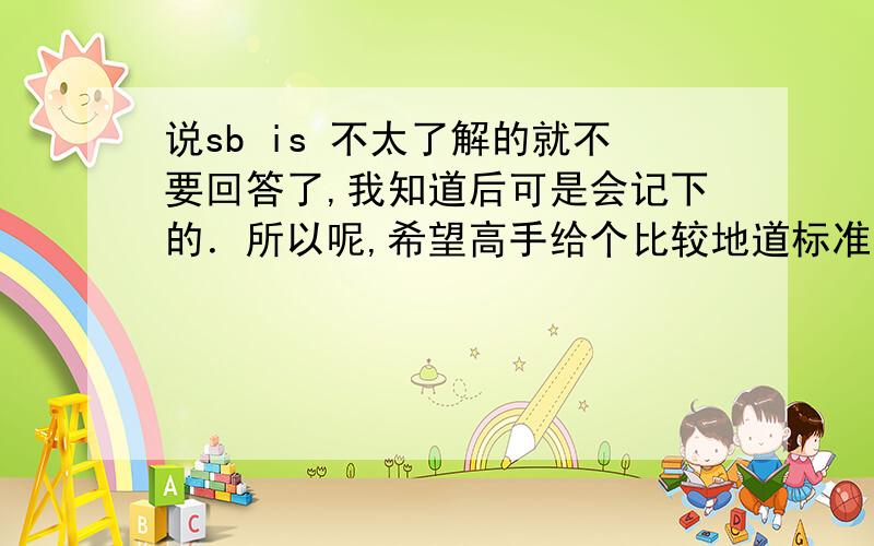 说sb is 不太了解的就不要回答了,我知道后可是会记下的．所以呢,希望高手给个比较地道标准的说法．