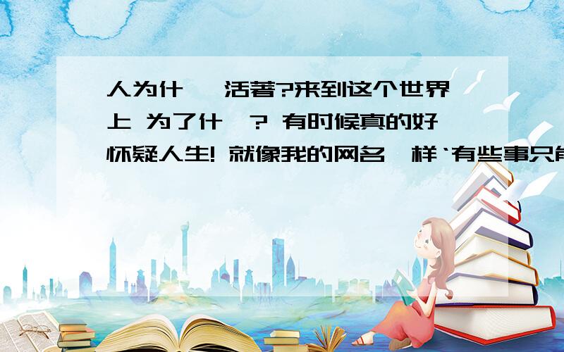 人为什麼 活著?来到这个世界上 为了什麼? 有时候真的好怀疑人生! 就像我的网名一样‘有些事只能让我们不断的去【回忆】