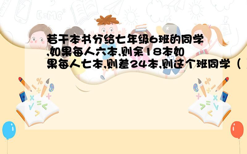 若干本书分给七年级6班的同学,如果每人六本,则余18本如果每人七本,则差24本,则这个班同学（ ）人