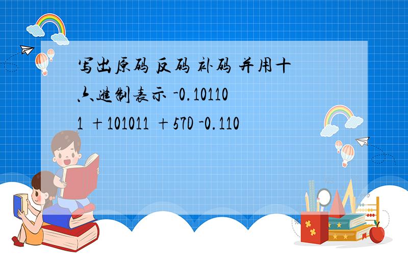 写出原码 反码 补码 并用十六进制表示 -0.101101 +101011 +57D -0.110