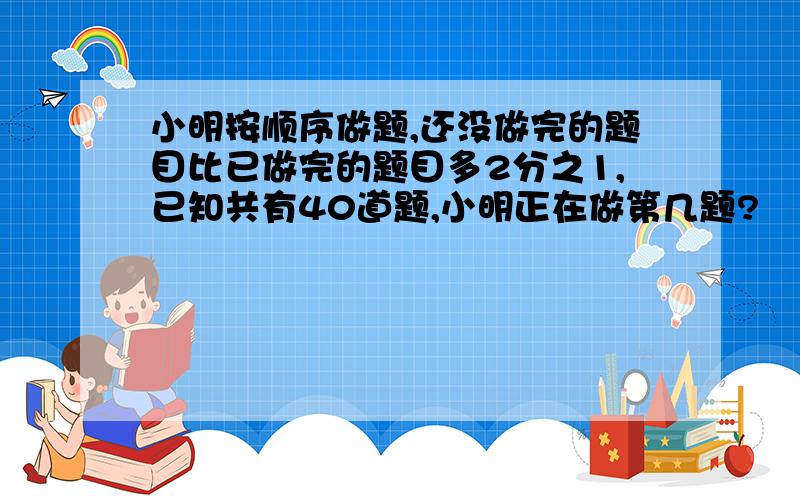 小明按顺序做题,还没做完的题目比已做完的题目多2分之1,已知共有40道题,小明正在做第几题?