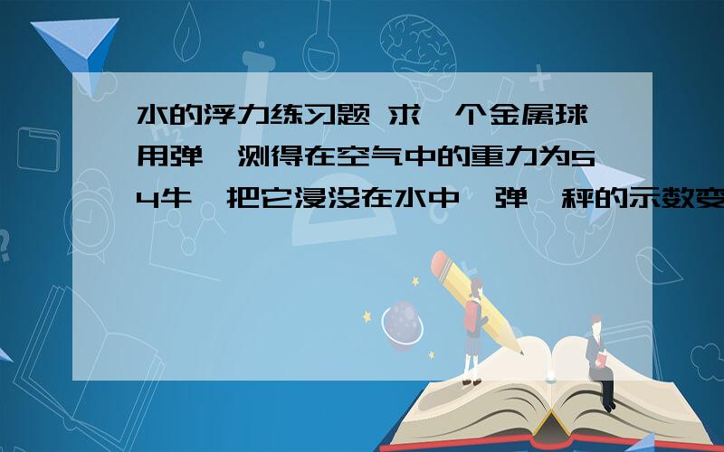 水的浮力练习题 求一个金属球用弹簧测得在空气中的重力为54牛,把它浸没在水中,弹簧秤的示数变为34牛 ,求（1）金属球受