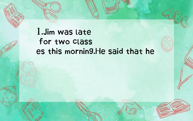 1.Jim was late for two classes this morning.He said that he