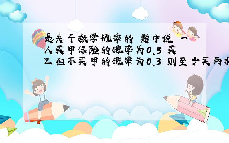 是关于数学概率的 题中说 一人买甲保险的概率为0、5 买乙但不买甲的概率为0、3 则至少买两种中一种的概率?