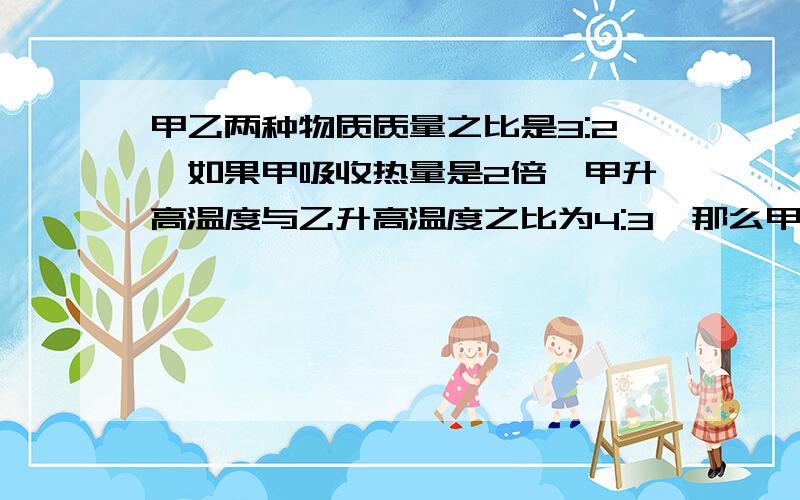 甲乙两种物质质量之比是3:2,如果甲吸收热量是2倍,甲升高温度与乙升高温度之比为4:3,那么甲乙两种物质比热容之比为__