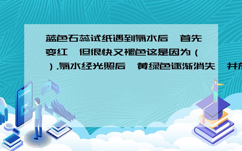 蓝色石蕊试纸遇到氯水后,首先变红,但很快又褪色这是因为（）.氯水经光照后,黄绿色逐渐消失,并放出无色的（）气,反应方程式