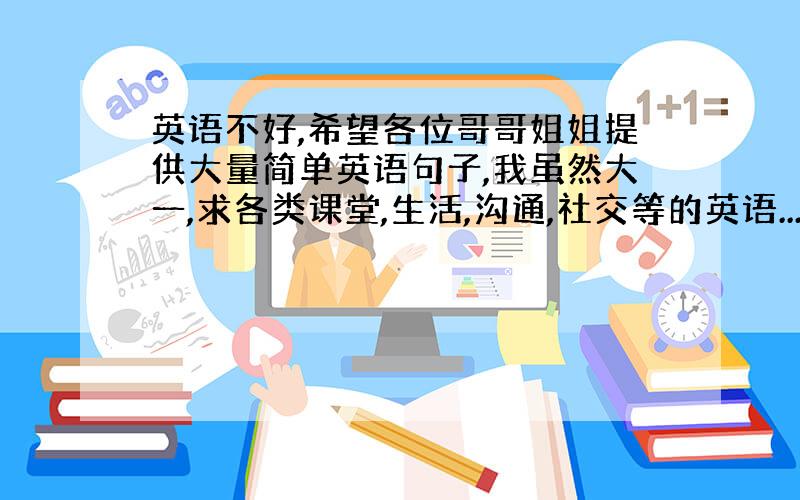 英语不好,希望各位哥哥姐姐提供大量简单英语句子,我虽然大一,求各类课堂,生活,沟通,社交等的英语...