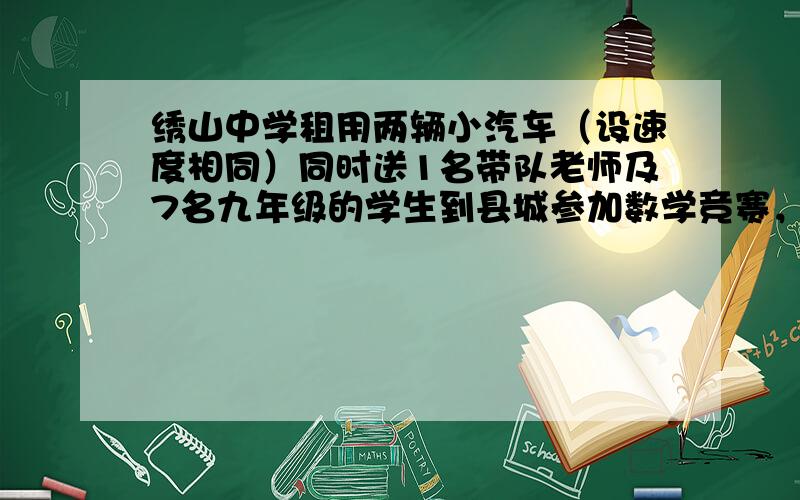 绣山中学租用两辆小汽车（设速度相同）同时送1名带队老师及7名九年级的学生到县城参加数学竞赛，每辆限坐4人（不包括司机），