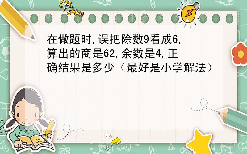 在做题时,误把除数9看成6,算出的商是62,余数是4,正确结果是多少（最好是小学解法）