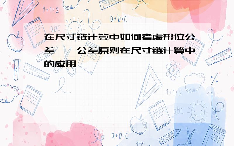 在尺寸链计算中如何考虑形位公差——公差原则在尺寸链计算中的应用