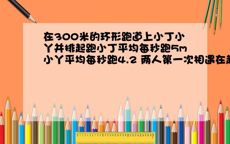 在300米的环形跑道上小丁小丫并排起跑小丁平均每秒跑5m小丫平均每秒跑4.2 两人第一次相遇在起跑线前多少米