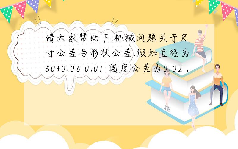 请大家帮助下,机械问题关于尺寸公差与形状公差.假如直径为50+0.06 0.01 圆度公差为0.02 ,