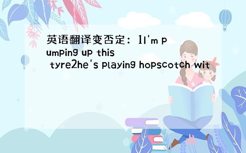 英语翻译变否定：1I'm pumping up this tyre2he's playing hopscotch wit