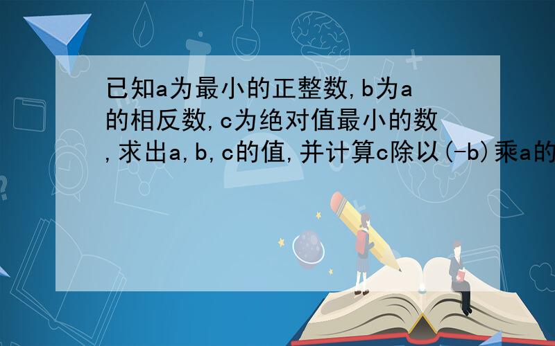 已知a为最小的正整数,b为a的相反数,c为绝对值最小的数,求出a,b,c的值,并计算c除以(-b)乘a的值