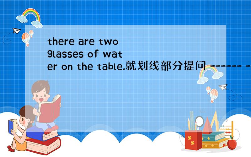 there are two glasses of water on the table.就划线部分提问 ------ -