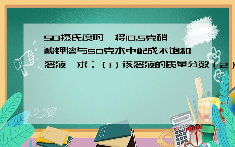 50摄氏度时,将10.5克硝酸钾溶与50克水中配成不饱和溶液,求：（1）该溶液的质量分数（2）欲使其变成饱和溶液,可采用