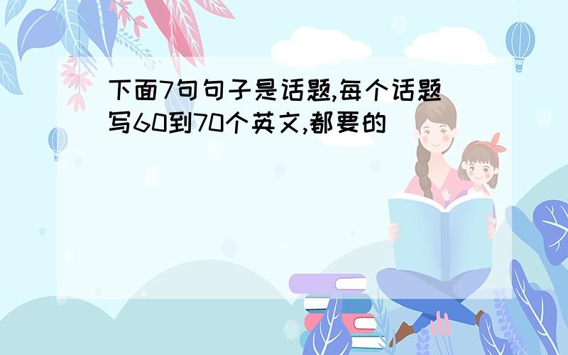 下面7句句子是话题,每个话题写60到70个英文,都要的