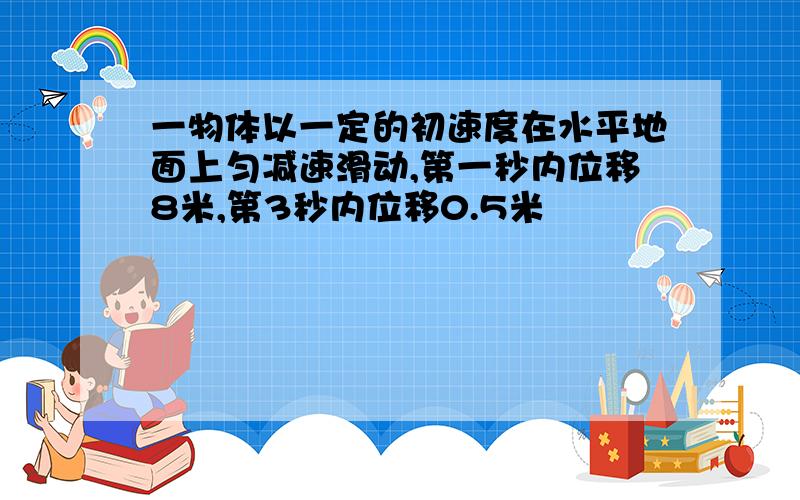 一物体以一定的初速度在水平地面上匀减速滑动,第一秒内位移8米,第3秒内位移0.5米