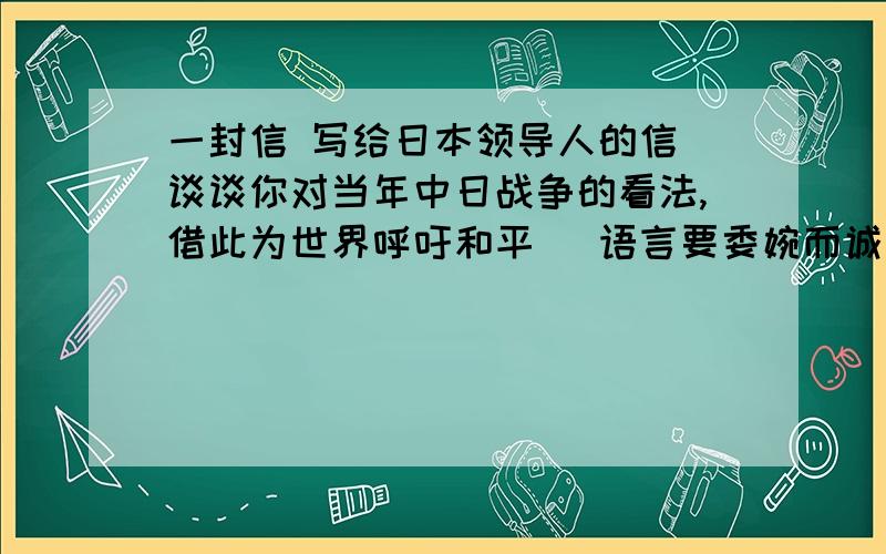 一封信 写给日本领导人的信 谈谈你对当年中日战争的看法,借此为世界呼吁和平（ 语言要委婉而诚恳 ）