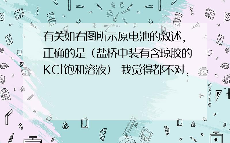 有关如右图所示原电池的叙述,正确的是（盐桥中装有含琼胶的KCl饱和溶液） 我觉得都不对,