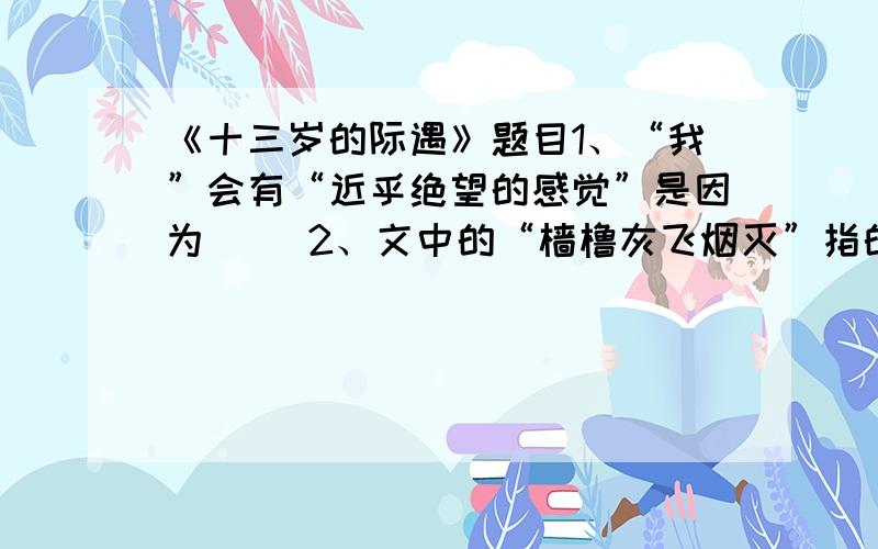 《十三岁的际遇》题目1、“我”会有“近乎绝望的感觉”是因为（ ）2、文中的“樯橹灰飞烟灭”指的是（ ）3、说说“通幽曲径