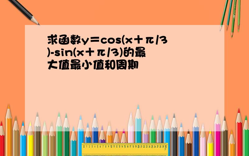 求函数y＝cos(x＋π/3)-sin(x＋π/3)的最大值最小值和周期