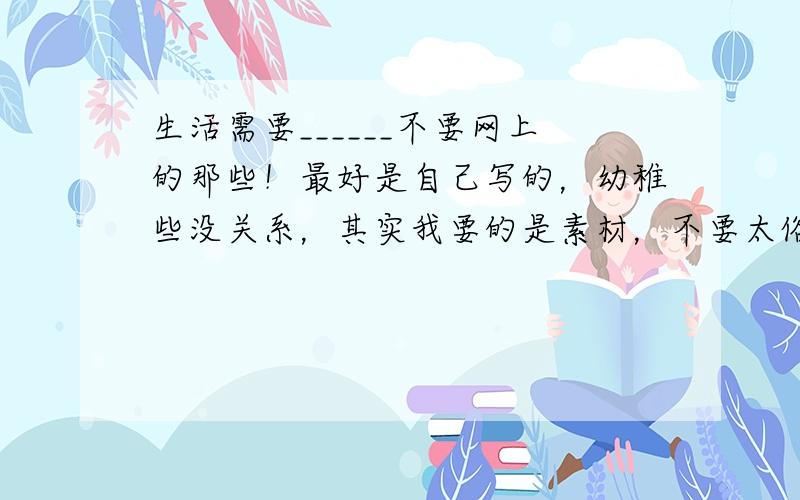 生活需要______不要网上的那些！最好是自己写的，幼稚些没关系，其实我要的是素材，不要太俗，最好是童话什么的，再说一遍