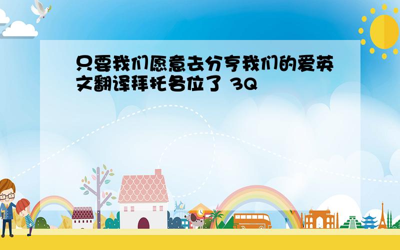 只要我们愿意去分亨我们的爱英文翻译拜托各位了 3Q