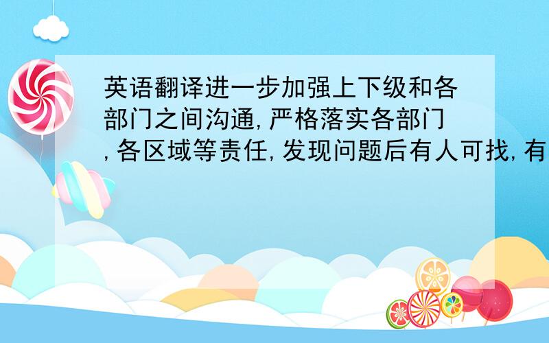 英语翻译进一步加强上下级和各部门之间沟通,严格落实各部门,各区域等责任,发现问题后有人可找,有据可查并必须及时处理!很多