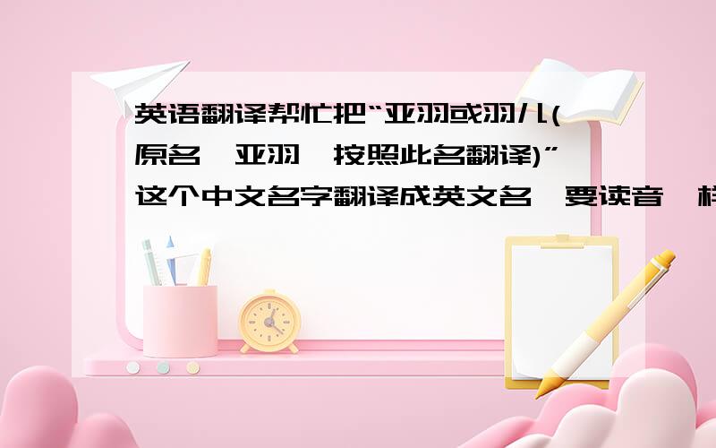 英语翻译帮忙把“亚羽或羽儿(原名尹亚羽,按照此名翻译)”这个中文名字翻译成英文名,要读音一样的,英文写起来要好看点的啊,