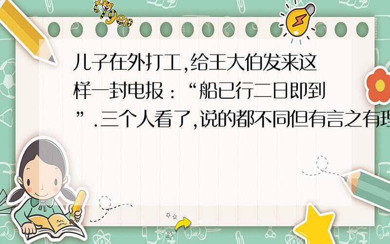 儿子在外打工,给王大伯发来这样一封电报：“船已行二日即到”.三个人看了,说的都不同但有言之有理他们是