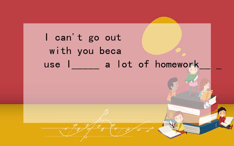 I can't go out with you because I_____ a lot of homework__ _