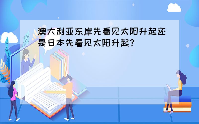 澳大利亚东岸先看见太阳升起还是日本先看见太阳升起?