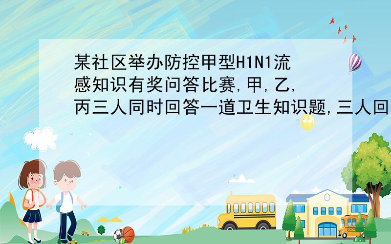 某社区举办防控甲型H1N1流感知识有奖问答比赛,甲,乙,丙三人同时回答一道卫生知识题,三人回答正确与错误互不影响,已知甲