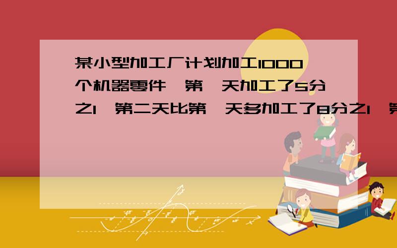 某小型加工厂计划加工1000个机器零件,第一天加工了5分之1,第二天比第一天多加工了8分之1,第二天加工了