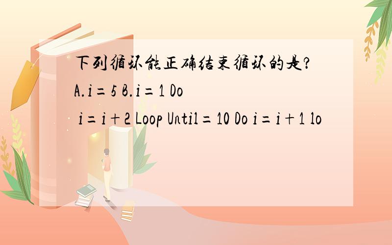 下列循环能正确结束循环的是?A.i=5 B.i=1 Do i=i+2 Loop Until=10 Do i=i+1 lo