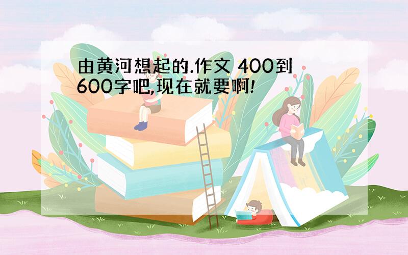 由黄河想起的.作文 400到600字吧,现在就要啊!