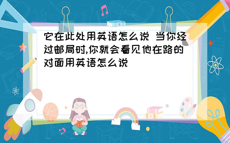 它在此处用英语怎么说 当你经过邮局时,你就会看见他在路的对面用英语怎么说