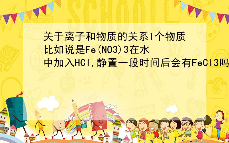 关于离子和物质的关系1个物质比如说是Fe(NO3)3在水中加入HCl,静置一段时间后会有FeCl3吗?从离子角度考虑,原