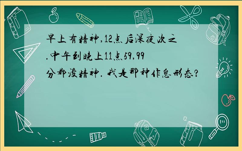 早上有精神,12点后深夜次之.中午到晚上11点59,99分都没精神. 我是那种作息形态?