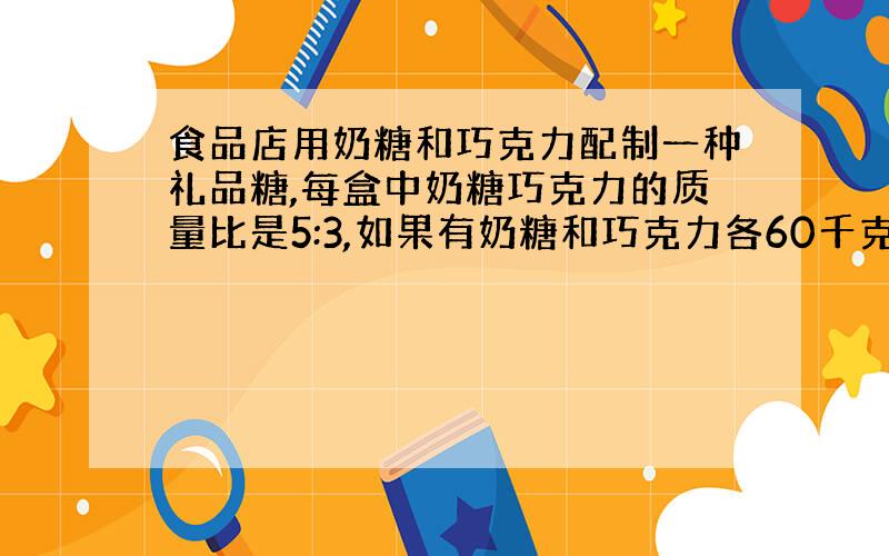 食品店用奶糖和巧克力配制一种礼品糖,每盒中奶糖巧克力的质量比是5:3,如果有奶糖和巧克力各60千克,奶糖用完时巧克力还剩