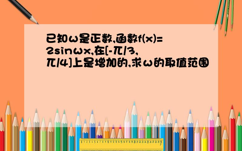 已知ω是正数,函数f(x)=2sinωx,在[-兀/3,兀/4]上是增加的,求ω的取值范围