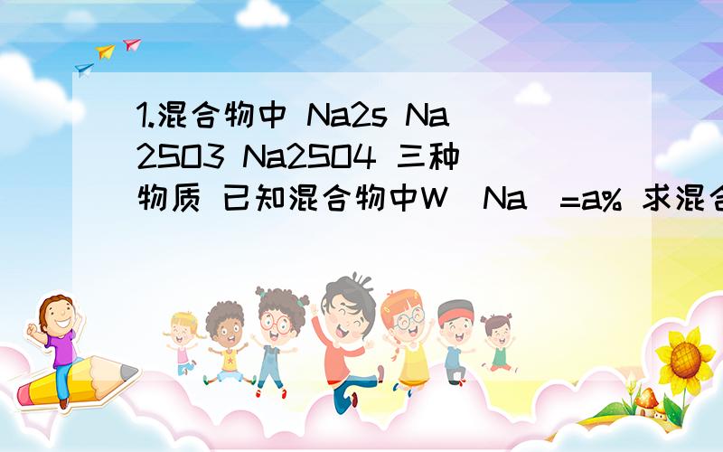 1.混合物中 Na2s Na2SO3 Na2SO4 三种物质 已知混合物中W(Na)=a% 求混合物中W(s) W(o)