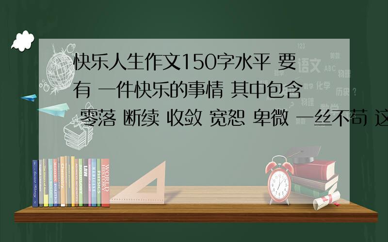 快乐人生作文150字水平 要有 一件快乐的事情 其中包含 零落 断续 收敛 宽恕 卑微 一丝不苟 这几个 词中的5个 1